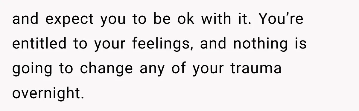 and expect you to be ok with it. You’re entitled to your feelings, and nothing is going to change any of your trauma overnight.