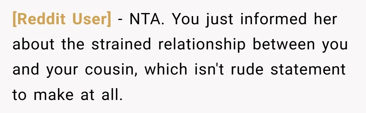 [Reddit User] − NTA. You just informed her about the strained relationship between you and your cousin, which isn't rude statement to make at all.