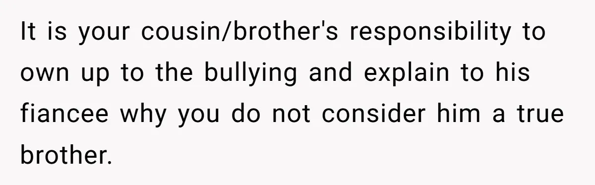 It is your cousin/brother's responsibility to own up to the bullying and explain to his fiancee why you do not consider him a true brother.
