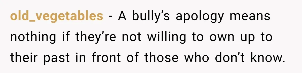 old_vegetables − A bully’s apology means nothing if they’re not willing to own up to their past in front of those who don’t know.