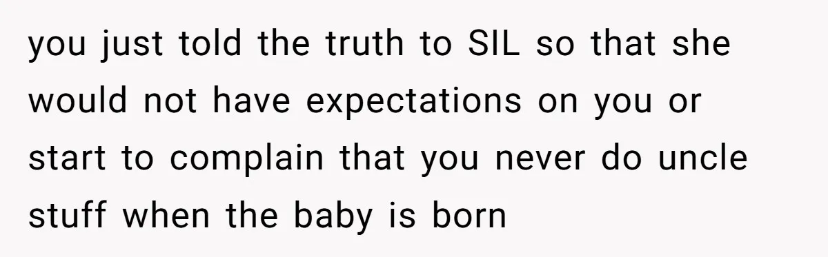 you just told the truth to SIL so that she would not have expectations on you or start to complain that you never do uncle stuff when the baby is...