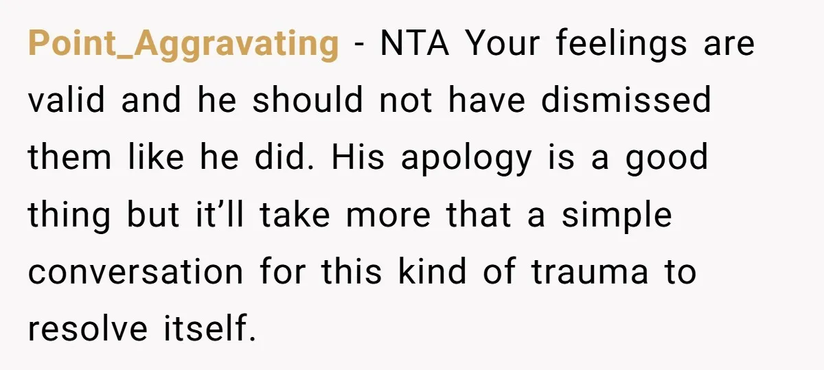 Point_Aggravating − NTA Your feelings are valid and he should not have dismissed them like he did. His apology is a good thing but it’ll take more that a simple...