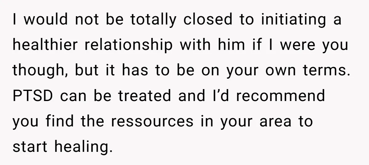 I would not be totally closed to initiating a healthier relationship with him if I were you though, but it has to be on your own terms. PTSD can be...
