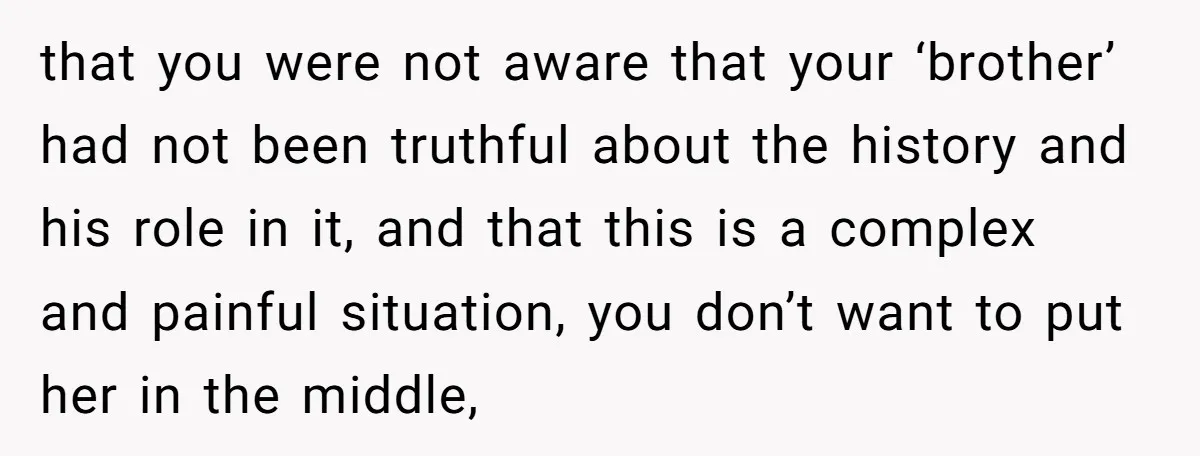 that you were not aware that your ‘brother’ had not been truthful about the history and his role in it, and that this is a complex and painful situation, you...