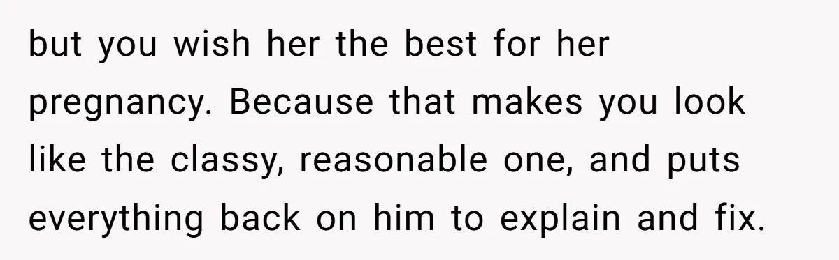 but you wish her the best for her pregnancy. Because that makes you look like the classy, reasonable one, and puts everything back on him to explain and fix.