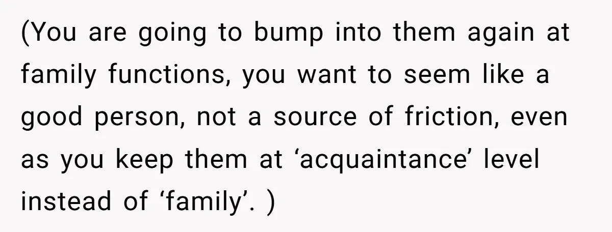 (You are going to bump into them again at family functions, you want to seem like a good person, not a source of friction, even as you keep them at...