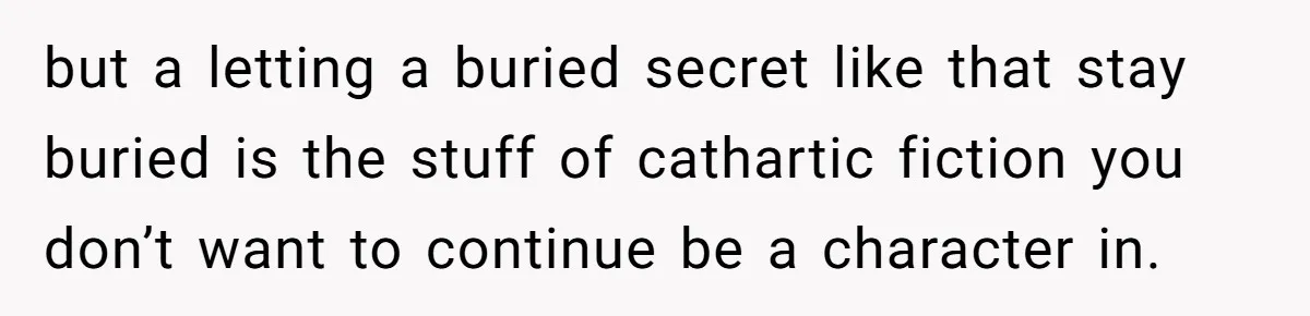 but a letting a buried secret like that stay buried is the stuff of cathartic fiction you don’t want to continue be a character in.