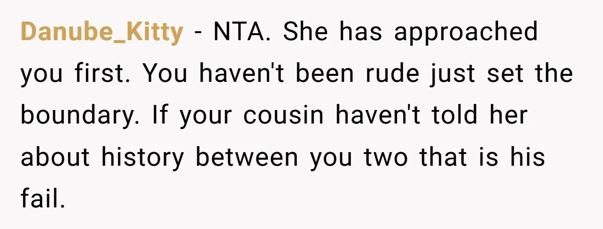 Danube_Kitty − NTA. She has approached you first. You haven't been rude just set the boundary. If your cousin haven't told her about history between you two that is his...