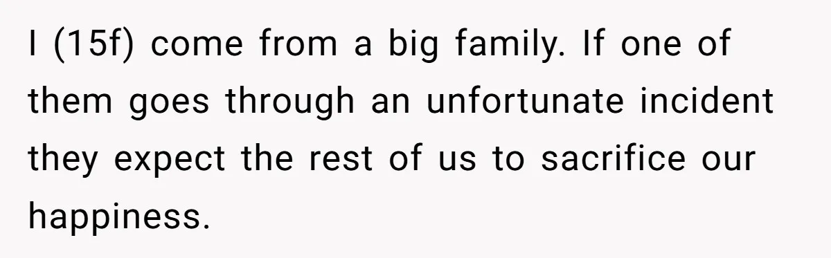 I (15f) come from a big family. If one of them goes through an unfortunate incident they expect the rest of us to sacrifice our happiness.