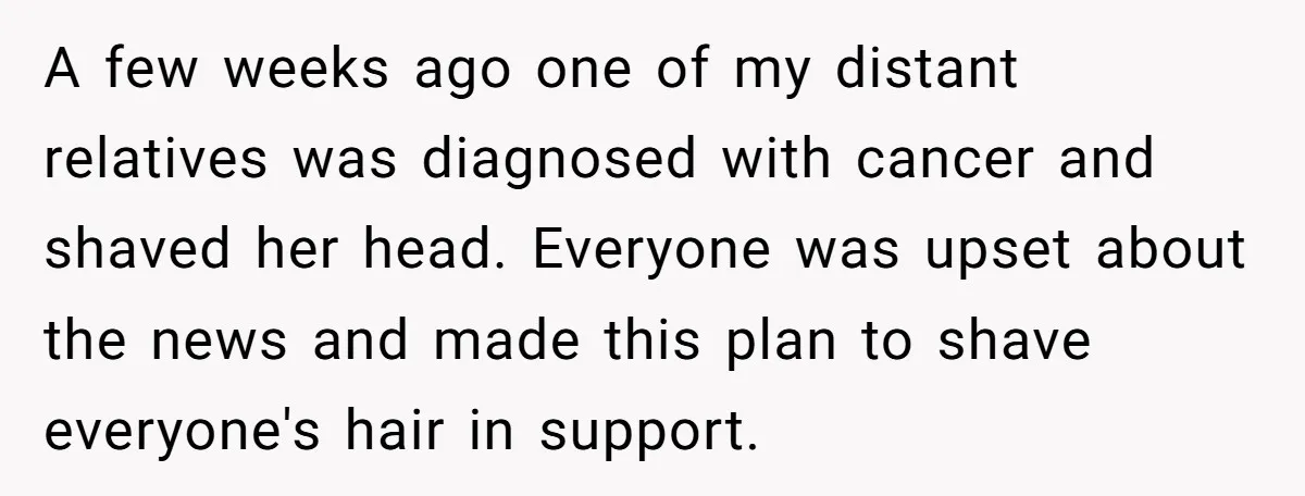 A few weeks ago one of my distant relatives was diagnosed with cancer and shaved her head. Everyone was upset about the news and made this plan to shave everyone's...