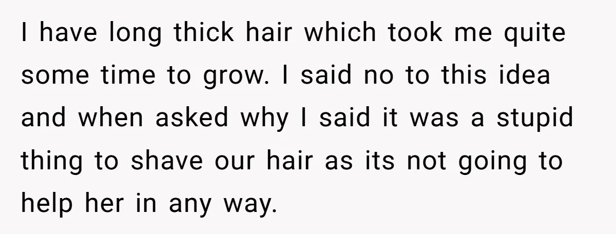 I have long thick hair which took me quite some time to grow. I said no to this idea and when asked why I said it was a stupid thing...
