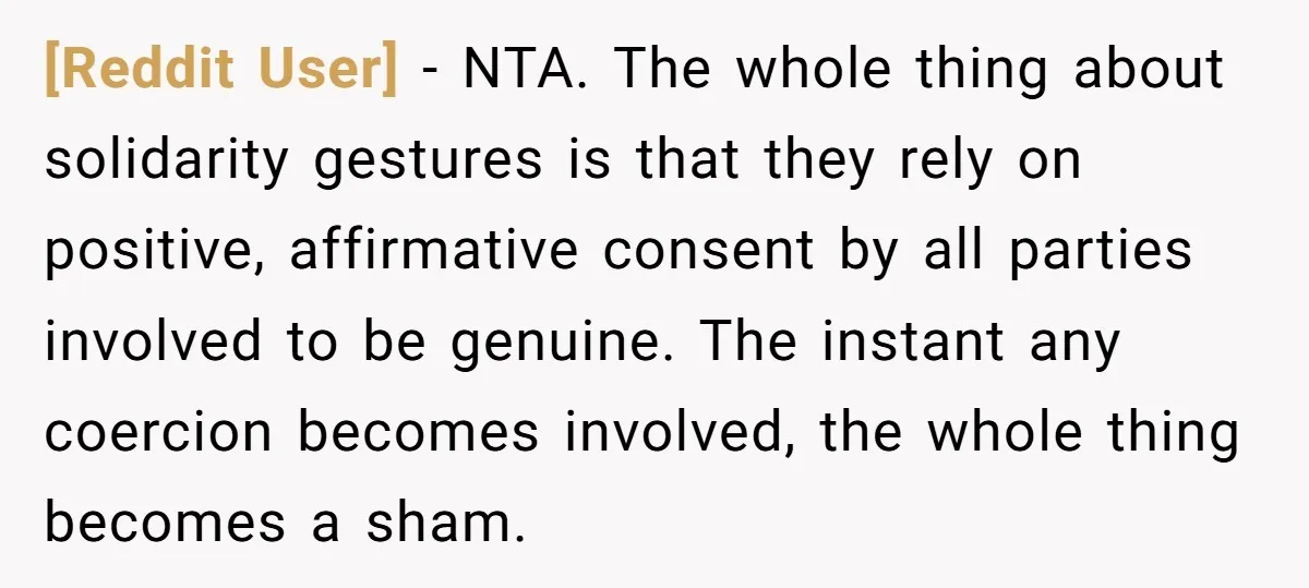 [Reddit User] − NTA. The whole thing about solidarity gestures is that they rely on positive, affirmative consent by all parties involved to be genuine. The instant any coercion becomes...