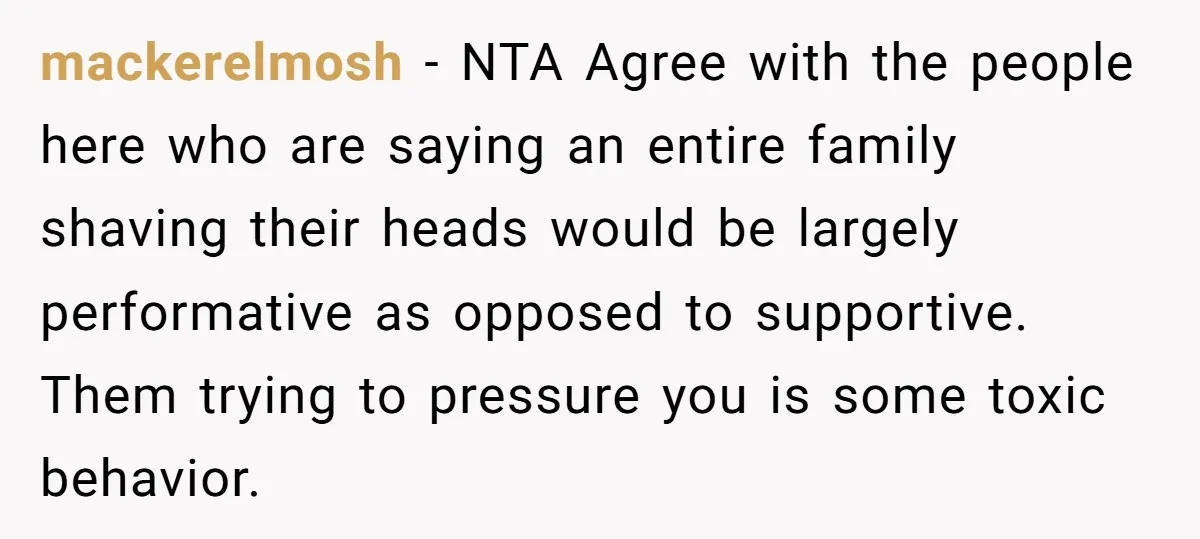 mackerelmosh − NTA Agree with the people here who are saying an entire family shaving their heads would be largely performative as opposed to supportive. Them trying to pressure you...