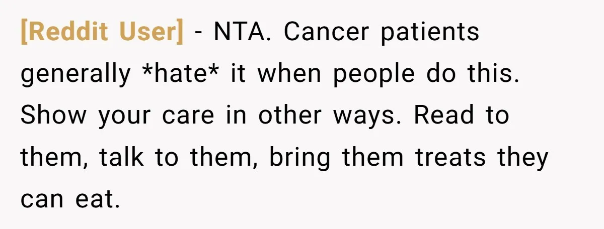[Reddit User] − NTA. Cancer patients generally *hate* it when people do this. Show your care in other ways. Read to them, talk to them, bring them treats they can...