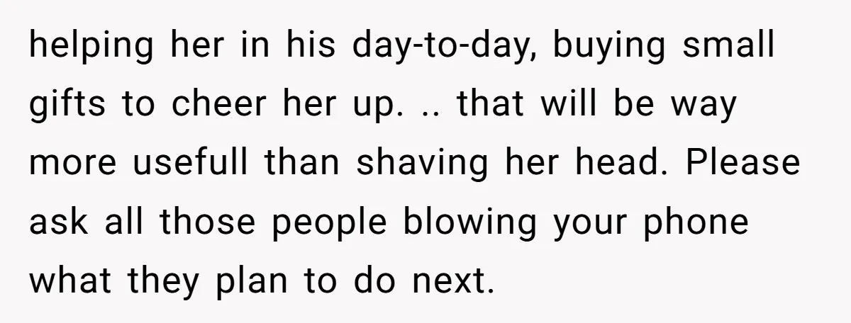 helping her in his day-to-day, buying small gifts to cheer her up. .. that will be way more usefull than shaving her head. Please ask all those people blowing your...