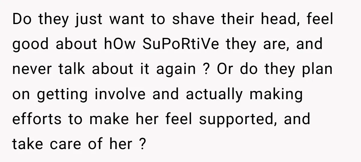Do they just want to shave their head, feel good about hOw SuPoRtiVe they are, and never talk about it again ? Or do they plan on getting involve and...