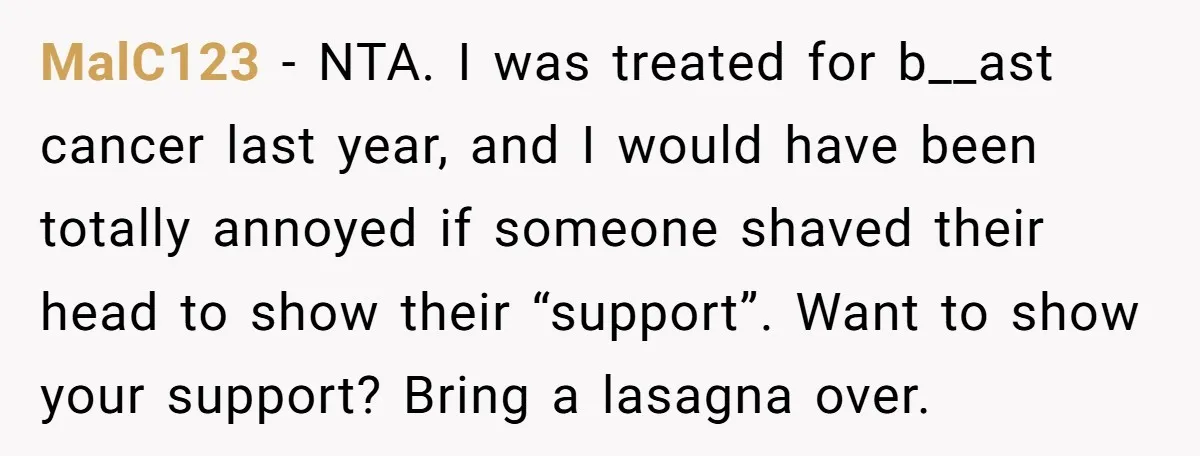 MalC123 − NTA. I was treated for b__ast cancer last year, and I would have been totally annoyed if someone shaved their head to show their “support”. Want to show...