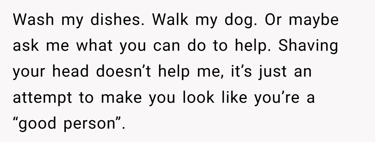 Wash my dishes. Walk my dog. Or maybe ask me what you can do to help. Shaving your head doesn’t help me, it’s just an attempt to make you look...
