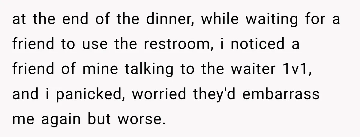 at the end of the dinner, while waiting for a friend to use the restroom, i noticed a friend of mine talking to the waiter 1v1, and i panicked, worried...