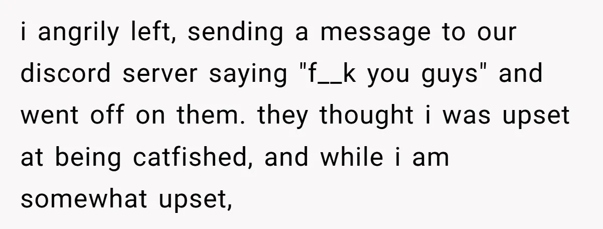 i angrily left, sending a message to our discord server saying "f__k you guys" and went off on them. they thought i was upset at being catfished, and while i...