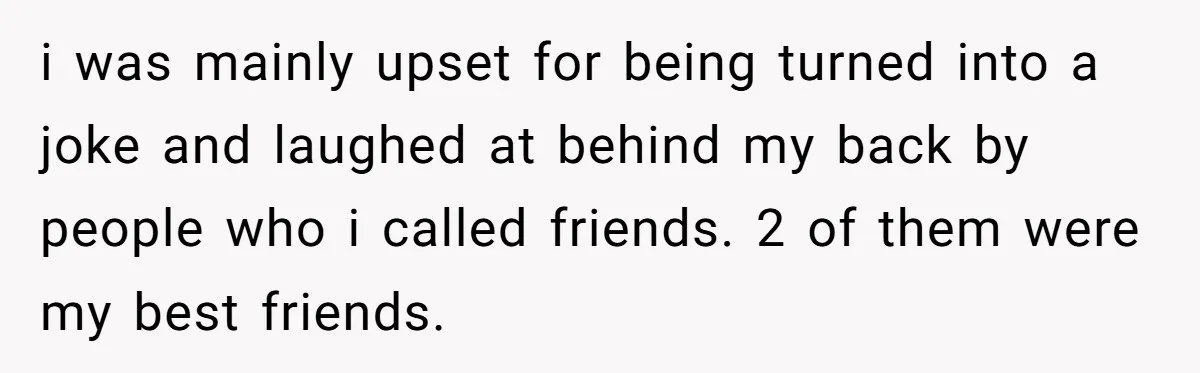 i was mainly upset for being turned into a joke and laughed at behind my back by people who i called friends. 2 of them were my best friends.