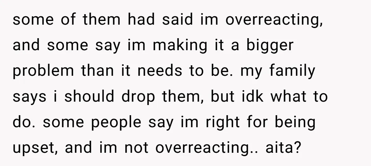 some of them had said im overreacting, and some say im making it a bigger problem than it needs to be. my family says i should drop them, but idk...