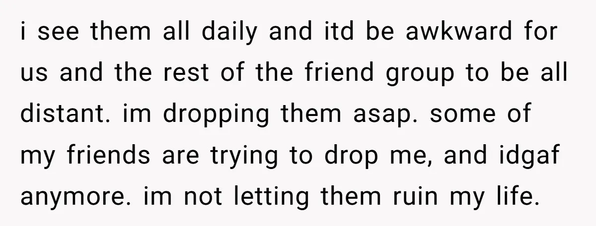 i see them all daily and itd be awkward for us and the rest of the friend group to be all distant. im dropping them asap. some of my friends...