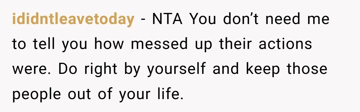 ididntleavetoday − NTA You don’t need me to tell you how messed up their actions were. Do right by yourself and keep those people out of your life.
