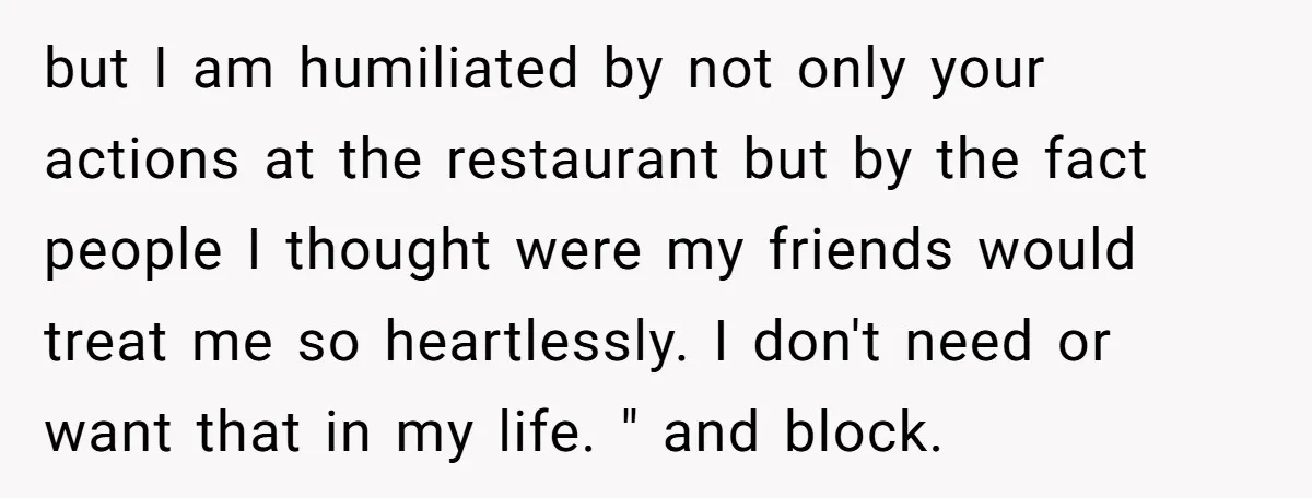 but I am humiliated by not only your actions at the restaurant but by the fact people I thought were my friends would treat me so heartlessly. I don't need...