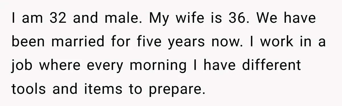 I am 32 and male. My wife is 36. We have been married for five years now. I work in a job where every morning I have different tools and...