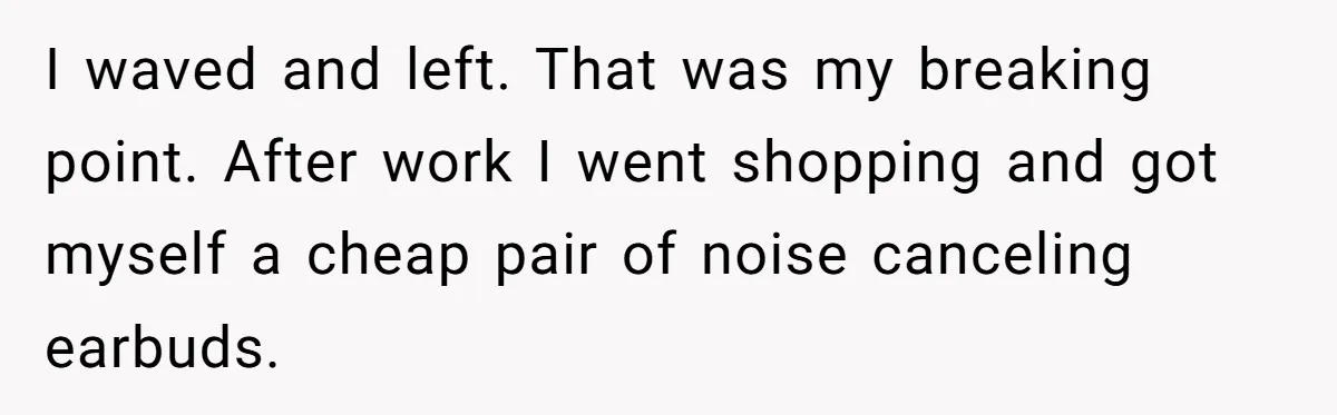 I waved and left. That was my breaking point. After work I went shopping and got myself a cheap pair of noise canceling earbuds.