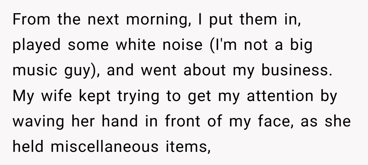 From the next morning, I put them in, played some white noise (I'm not a big music guy), and went about my business. My wife kept trying to get my...