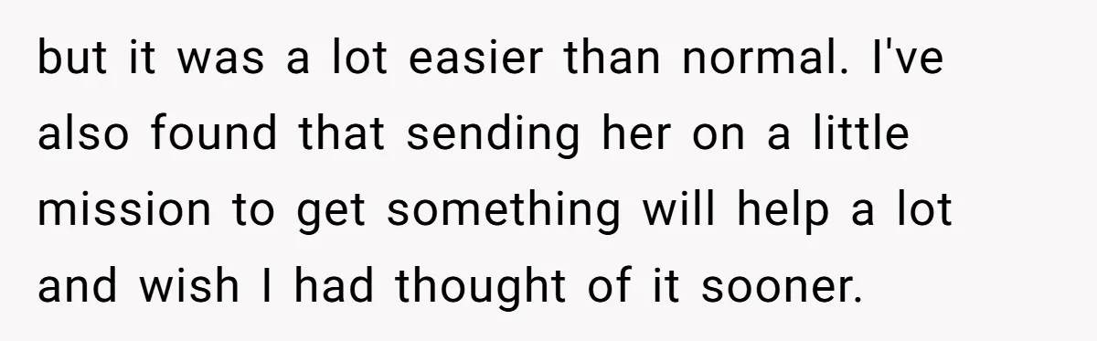 but it was a lot easier than normal. I've also found that sending her on a little mission to get something will help a lot and wish I had thought...