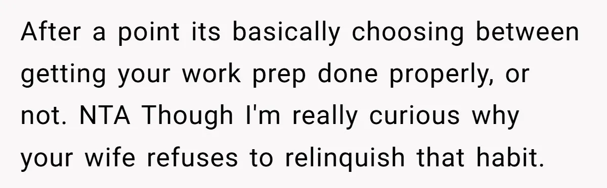 After a point its basically choosing between getting your work prep done properly, or not. NTA Though I'm really curious why your wife refuses to relinquish that habit.