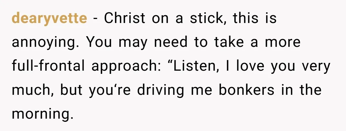 dearyvette − Christ on a stick, this is annoying. You may need to take a more full-frontal approach: “Listen, I love you very much, but you‘re driving me bonkers in...
