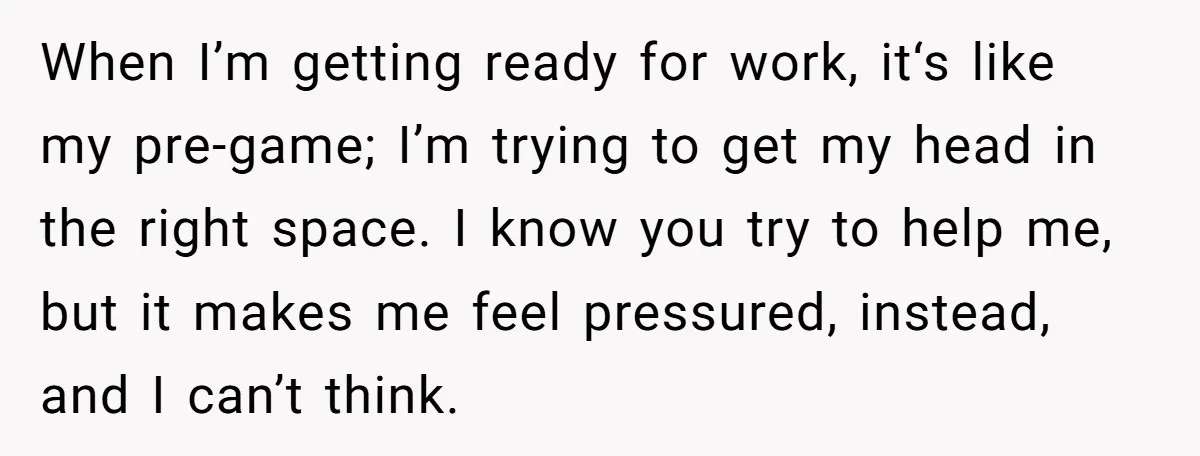 When I’m getting ready for work, it‘s like my pre-game; I’m trying to get my head in the right space. I know you try to help me, but it makes...