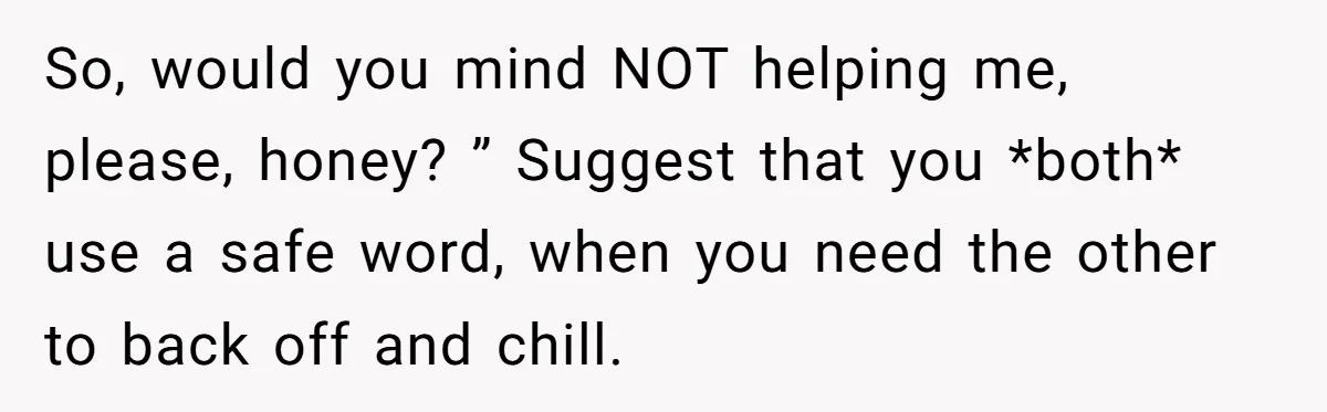 So, would you mind NOT helping me, please, honey? ” Suggest that you *both* use a safe word, when you need the other to back off and chill.
