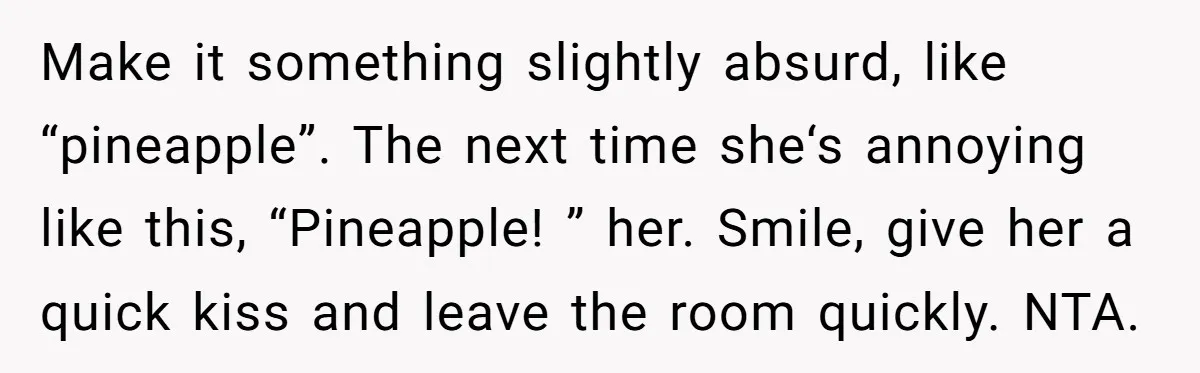 Make it something slightly absurd, like “pineapple”. The next time she‘s annoying like this, “Pineapple! ” her. Smile, give her a quick kiss and leave the room quickly. NTA.