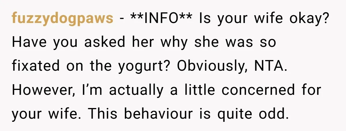 fuzzydogpaws − **INFO** Is your wife okay? Have you asked her why she was so fixated on the yogurt? Obviously, NTA. However, I’m actually a little concerned for your wife....