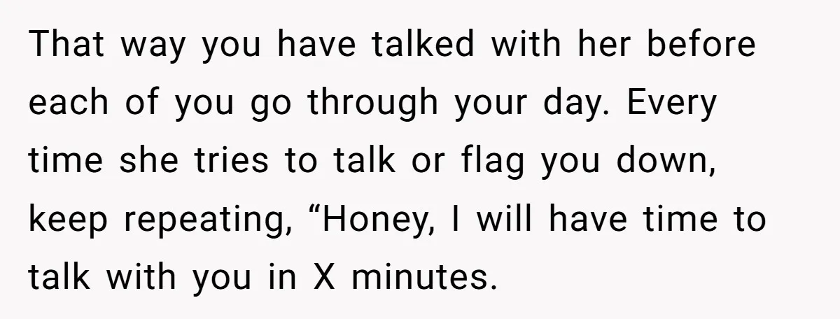 That way you have talked with her before each of you go through your day. Every time she tries to talk or flag you down, keep repeating, “Honey, I will...