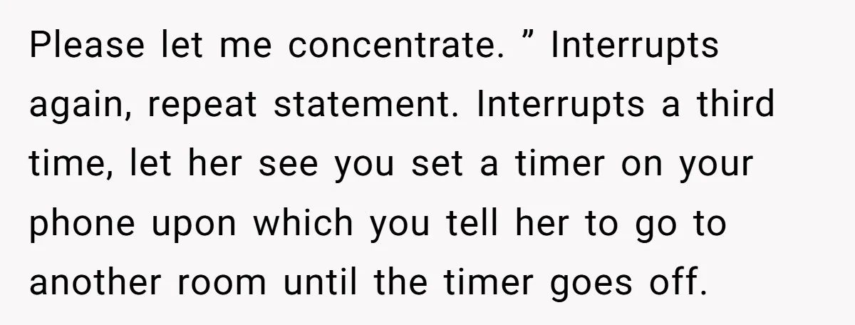 Please let me concentrate. ” Interrupts again, repeat statement. Interrupts a third time, let her see you set a timer on your phone upon which you tell her to go...