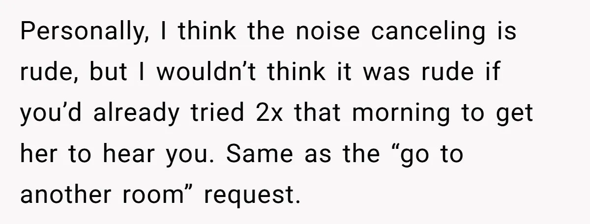 Personally, I think the noise canceling is rude, but I wouldn’t think it was rude if you’d already tried 2x that morning to get her to hear you. Same as...