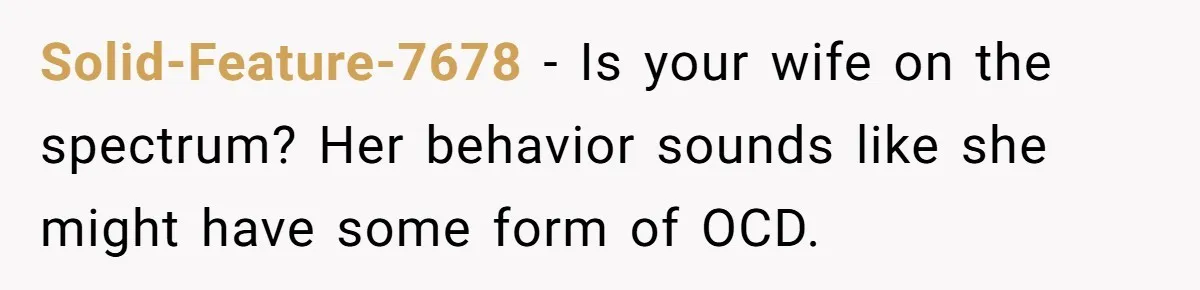 Solid-Feature-7678 − Is your wife on the spectrum? Her behavior sounds like she might have some form of OCD.