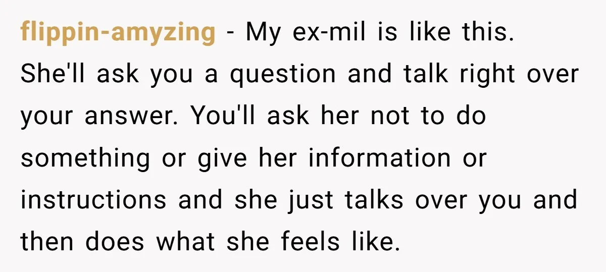 flippin-amyzing − My ex-mil is like this. She'll ask you a question and talk right over your answer. You'll ask her not to do something or give her information or...