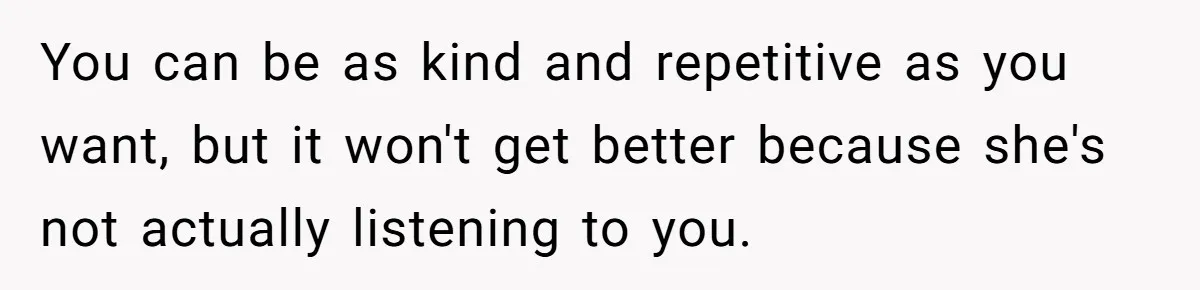 You can be as kind and repetitive as you want, but it won't get better because she's not actually listening to you.