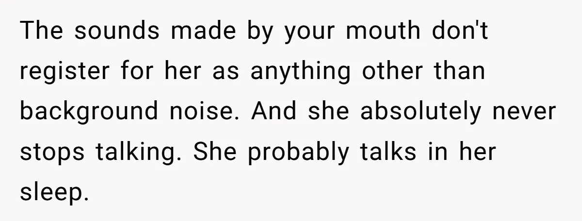 The sounds made by your mouth don't register for her as anything other than background noise. And she absolutely never stops talking. She probably talks in her sleep.