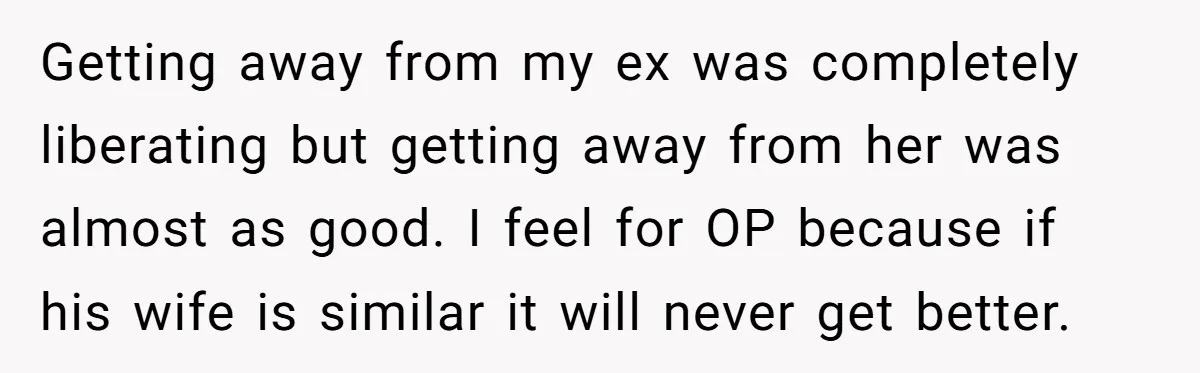 Getting away from my ex was completely liberating but getting away from her was almost as good. I feel for OP because if his wife is similar it will never...
