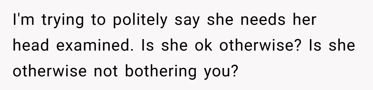 I'm trying to politely say she needs her head examined. Is she ok otherwise? Is she otherwise not bothering you?