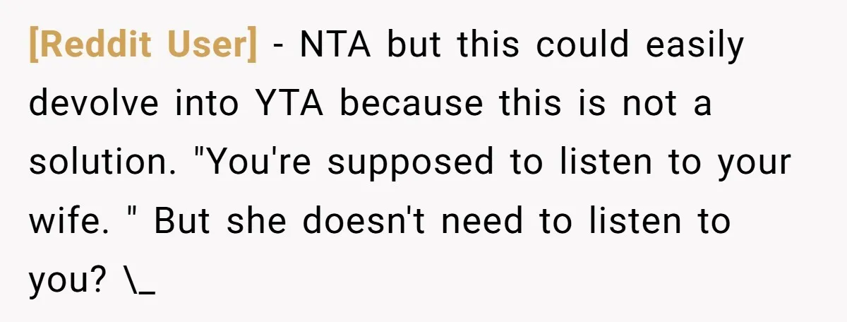 [Reddit User] − NTA but this could easily devolve into YTA because this is not a solution. "You're supposed to listen to your wife. " But she doesn't need to...