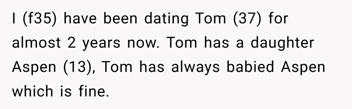 I (f35) have been dating Tom (37) for almost 2 years now. Tom has a daughter Aspen (13), Tom has always babied Aspen which is fine.